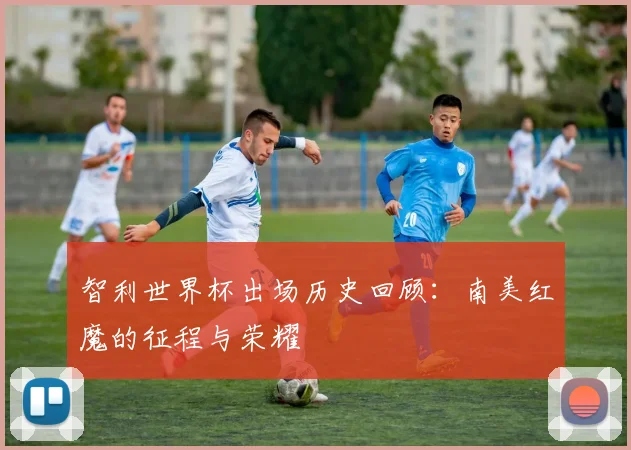 智利世界杯出场历史回顾：南美红魔的征程与荣耀